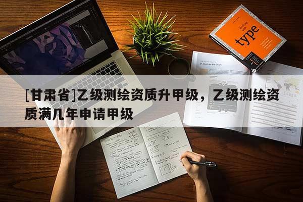 [甘肅省]乙級測繪資質(zhì)升甲級，乙級測繪資質(zhì)滿幾年申請甲級
