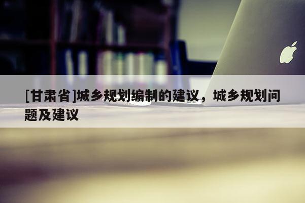 [甘肅省]城鄉(xiāng)規(guī)劃編制的建議，城鄉(xiāng)規(guī)劃問(wèn)題及建議