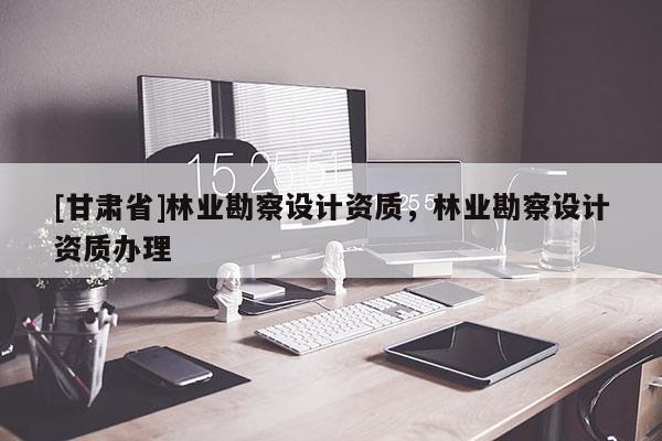 [甘肅省]林業(yè)勘察設計資質(zhì)，林業(yè)勘察設計資質(zhì)辦理