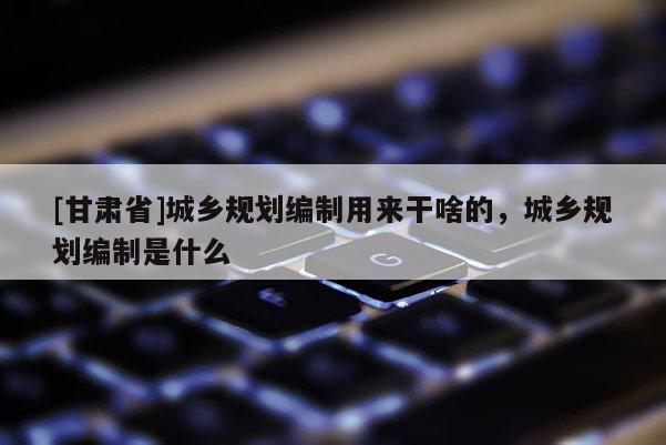 [甘肅省]城鄉(xiāng)規(guī)劃編制用來干啥的，城鄉(xiāng)規(guī)劃編制是什么
