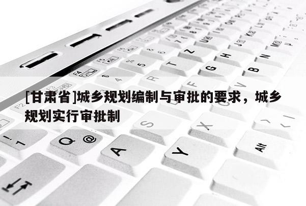[甘肅省]城鄉(xiāng)規(guī)劃編制與審批的要求，城鄉(xiāng)規(guī)劃實行審批制