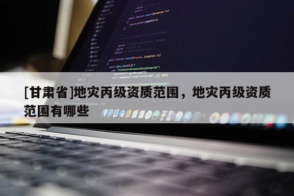 [甘肅省]地災(zāi)丙級(jí)資質(zhì)范圍，地災(zāi)丙級(jí)資質(zhì)范圍有哪些