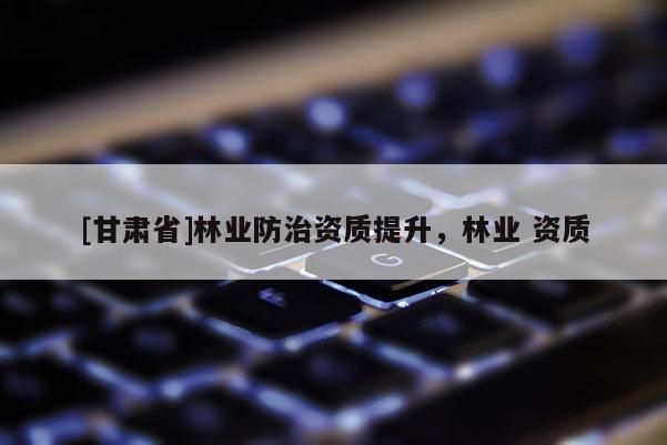 [甘肅省]林業(yè)防治資質(zhì)提升，林業(yè) 資質(zhì)