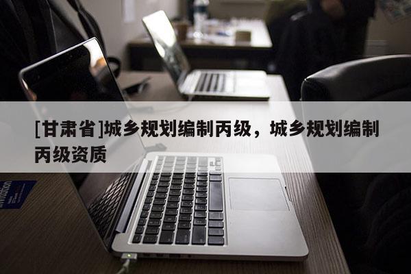 [甘肅省]城鄉(xiāng)規(guī)劃編制丙級，城鄉(xiāng)規(guī)劃編制丙級資質(zhì)