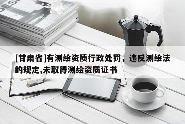 [甘肅省]有測(cè)繪資質(zhì)行政處罰，違反測(cè)繪法的規(guī)定,未取得測(cè)繪資質(zhì)證書(shū)
