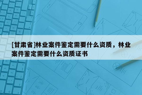 [甘肅省]林業(yè)案件鑒定需要什么資質(zhì)，林業(yè)案件鑒定需要什么資質(zhì)證書