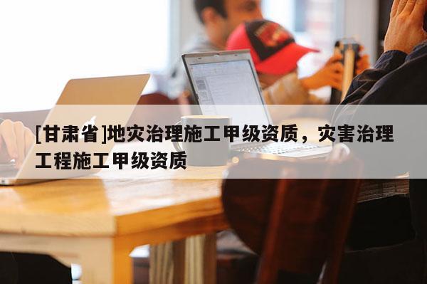 [甘肅省]地災(zāi)治理施工甲級資質(zhì)，災(zāi)害治理工程施工甲級資質(zhì)
