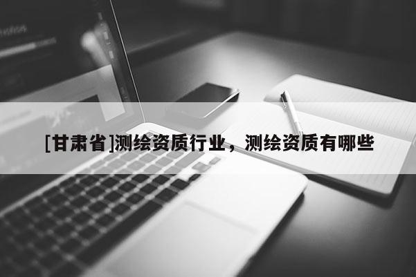 [甘肅省]測(cè)繪資質(zhì)行業(yè)，測(cè)繪資質(zhì)有哪些