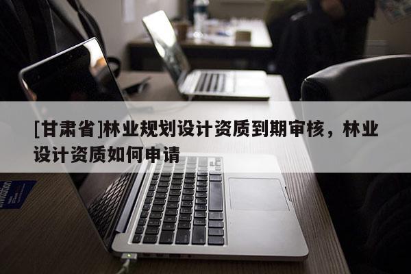 [甘肅省]林業(yè)規(guī)劃設(shè)計(jì)資質(zhì)到期審核，林業(yè)設(shè)計(jì)資質(zhì)如何申請(qǐng)