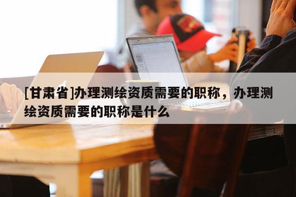 [甘肅省]辦理測繪資質(zhì)需要的職稱，辦理測繪資質(zhì)需要的職稱是什么