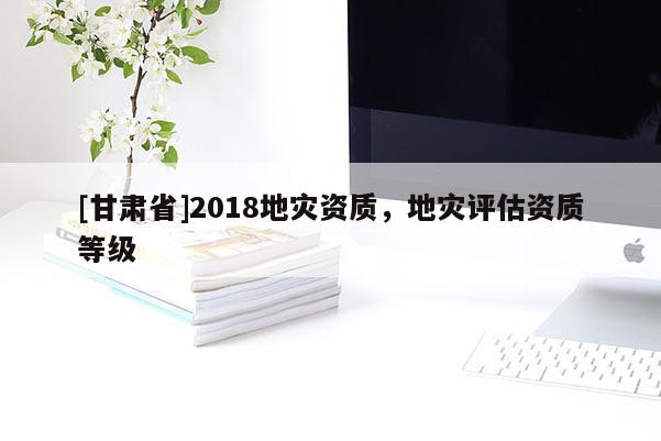 [甘肅省]2018地災(zāi)資質(zhì)，地災(zāi)評估資質(zhì)等級