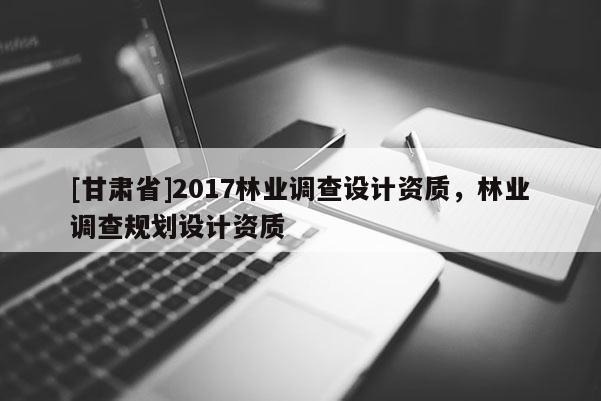 [甘肅省]2017林業(yè)調(diào)查設(shè)計(jì)資質(zhì)，林業(yè)調(diào)查規(guī)劃設(shè)計(jì)資質(zhì)