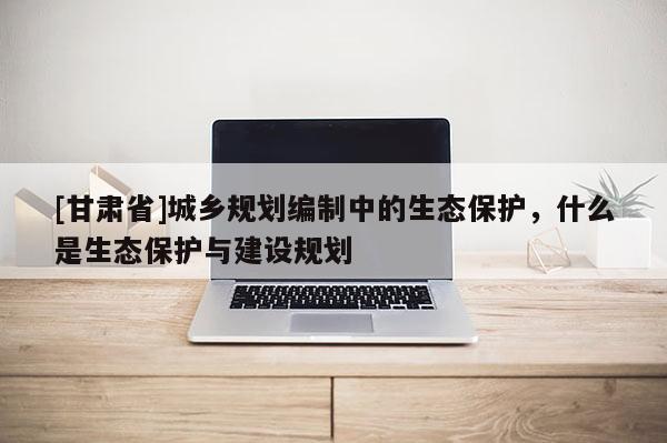 [甘肅省]城鄉(xiāng)規(guī)劃編制中的生態(tài)保護(hù)，什么是生態(tài)保護(hù)與建設(shè)規(guī)劃