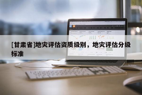 [甘肅省]地災評估資質(zhì)級別，地災評估分級標準