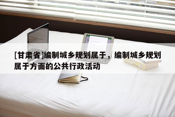 [甘肅省]編制城鄉(xiāng)規(guī)劃屬于，編制城鄉(xiāng)規(guī)劃屬于方面的公共行政活動