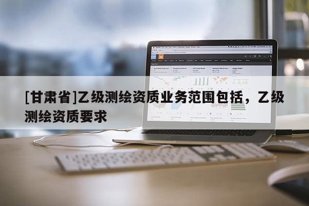 [甘肅省]乙級測繪資質(zhì)業(yè)務(wù)范圍包括，乙級測繪資質(zhì)要求