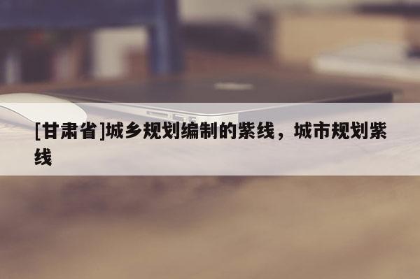 [甘肅省]城鄉(xiāng)規(guī)劃編制的紫線，城市規(guī)劃紫線