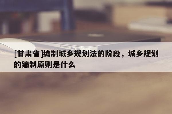 [甘肅省]編制城鄉(xiāng)規(guī)劃法的階段，城鄉(xiāng)規(guī)劃的編制原則是什么