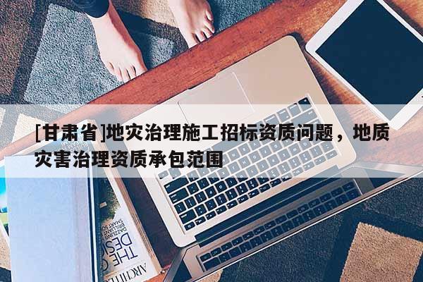 [甘肅省]地災(zāi)治理施工招標(biāo)資質(zhì)問(wèn)題，地質(zhì)災(zāi)害治理資質(zhì)承包范圍