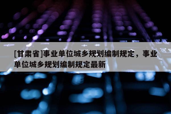 [甘肅省]事業(yè)單位城鄉(xiāng)規(guī)劃編制規(guī)定，事業(yè)單位城鄉(xiāng)規(guī)劃編制規(guī)定最新