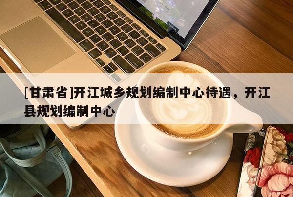 [甘肅省]開江城鄉(xiāng)規(guī)劃編制中心待遇，開江縣規(guī)劃編制中心
