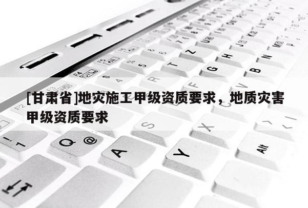 [甘肅省]地災(zāi)施工甲級資質(zhì)要求，地質(zhì)災(zāi)害甲級資質(zhì)要求