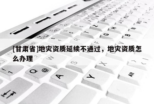 [甘肅省]地災(zāi)資質(zhì)延續(xù)不通過，地災(zāi)資質(zhì)怎么辦理