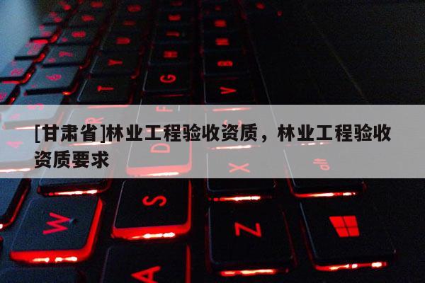 [甘肅省]林業(yè)工程驗(yàn)收資質(zhì)，林業(yè)工程驗(yàn)收資質(zhì)要求