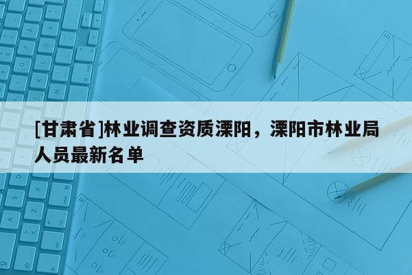 [甘肅省]林業(yè)調(diào)查資質(zhì)溧陽，溧陽市林業(yè)局人員最新名單