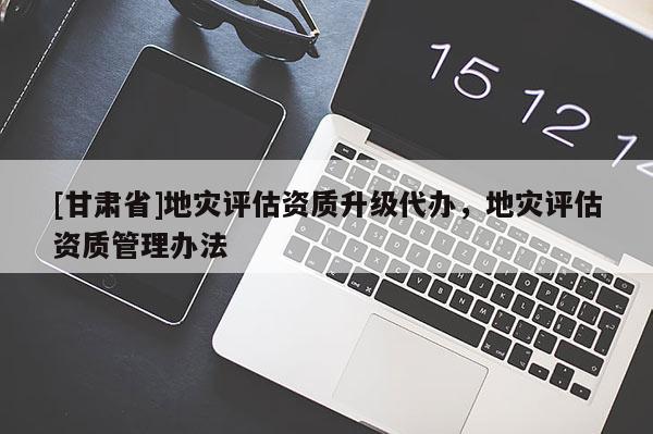 [甘肅省]地災(zāi)評估資質(zhì)升級代辦，地災(zāi)評估資質(zhì)管理辦法