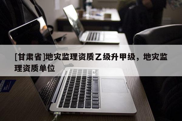 [甘肅省]地災(zāi)監(jiān)理資質(zhì)乙級升甲級，地災(zāi)監(jiān)理資質(zhì)單位