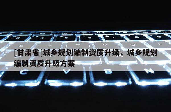 [甘肅省]城鄉(xiāng)規(guī)劃編制資質(zhì)升級，城鄉(xiāng)規(guī)劃編制資質(zhì)升級方案