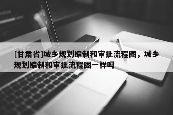 [甘肅省]城鄉(xiāng)規(guī)劃編制和審批流程圖，城鄉(xiāng)規(guī)劃編制和審批流程圖一樣嗎