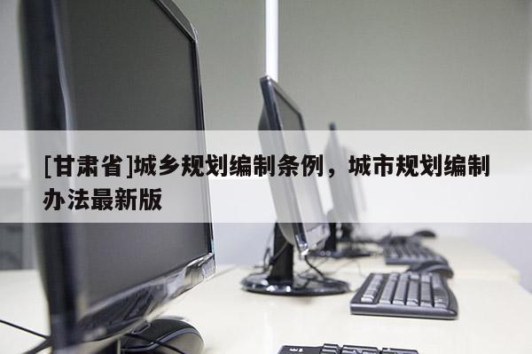 [甘肅省]城鄉(xiāng)規(guī)劃編制條例，城市規(guī)劃編制辦法最新版