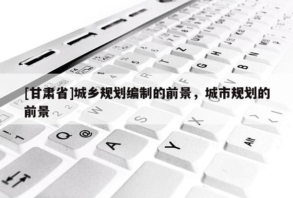 [甘肅省]城鄉(xiāng)規(guī)劃編制的前景，城市規(guī)劃的前景