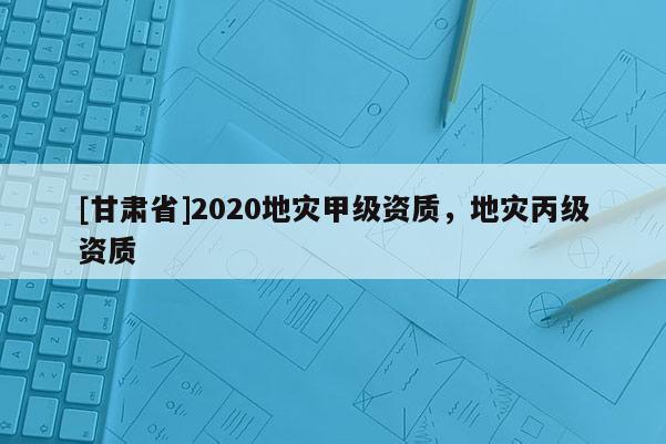 [甘肅省]2020地災(zāi)甲級資質(zhì)，地災(zāi)丙級資質(zhì)
