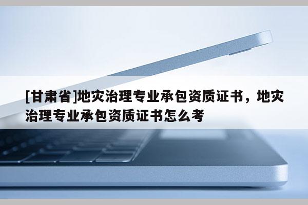 [甘肅省]地災(zāi)治理專(zhuān)業(yè)承包資質(zhì)證書(shū)，地災(zāi)治理專(zhuān)業(yè)承包資質(zhì)證書(shū)怎么考