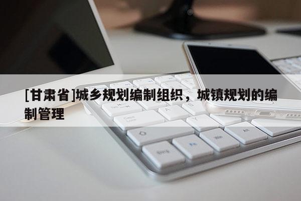 [甘肅省]城鄉(xiāng)規(guī)劃編制組織，城鎮(zhèn)規(guī)劃的編制管理