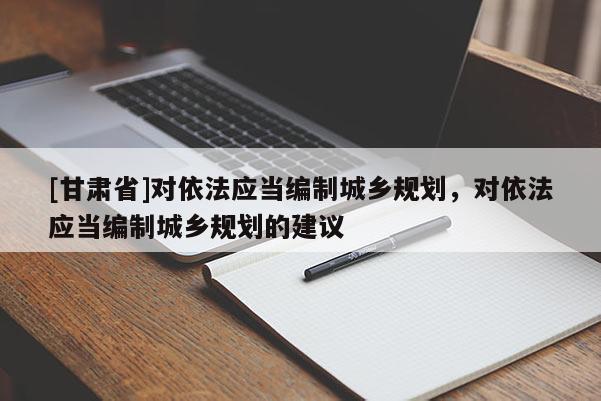 [甘肅省]對依法應當編制城鄉(xiāng)規(guī)劃，對依法應當編制城鄉(xiāng)規(guī)劃的建議