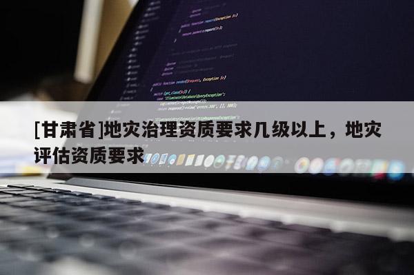 [甘肅省]地災(zāi)治理資質(zhì)要求幾級以上，地災(zāi)評估資質(zhì)要求