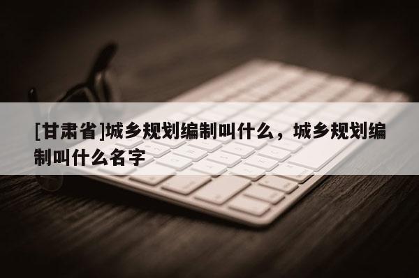 [甘肅省]城鄉(xiāng)規(guī)劃編制叫什么，城鄉(xiāng)規(guī)劃編制叫什么名字