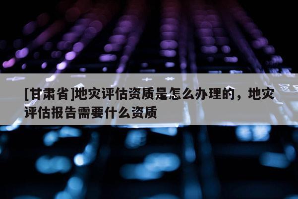 [甘肅省]地災(zāi)評估資質(zhì)是怎么辦理的，地災(zāi)評估報(bào)告需要什么資質(zhì)
