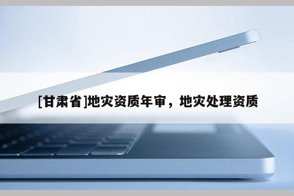 [甘肅省]地災(zāi)資質(zhì)年審，地災(zāi)處理資質(zhì)