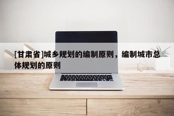 [甘肅省]城鄉(xiāng)規(guī)劃的編制原則，編制城市總體規(guī)劃的原則