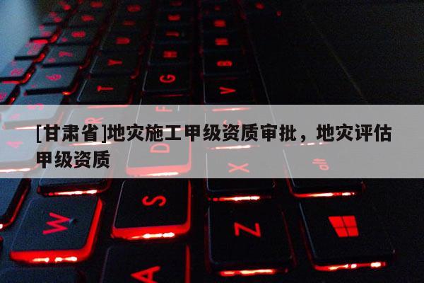[甘肅省]地災(zāi)施工甲級資質(zhì)審批，地災(zāi)評估甲級資質(zhì)