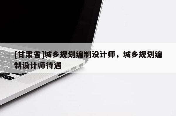 [甘肅省]城鄉(xiāng)規(guī)劃編制設(shè)計(jì)師，城鄉(xiāng)規(guī)劃編制設(shè)計(jì)師待遇
