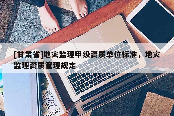 [甘肅省]地災(zāi)監(jiān)理甲級資質(zhì)單位標(biāo)準(zhǔn)，地災(zāi)監(jiān)理資質(zhì)管理規(guī)定