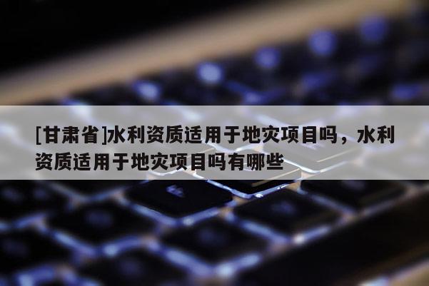 [甘肅省]水利資質適用于地災項目嗎，水利資質適用于地災項目嗎有哪些