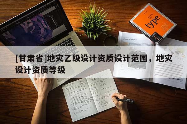 [甘肅省]地災(zāi)乙級(jí)設(shè)計(jì)資質(zhì)設(shè)計(jì)范圍，地災(zāi)設(shè)計(jì)資質(zhì)等級(jí)