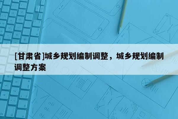 [甘肅省]城鄉(xiāng)規(guī)劃編制調(diào)整，城鄉(xiāng)規(guī)劃編制調(diào)整方案